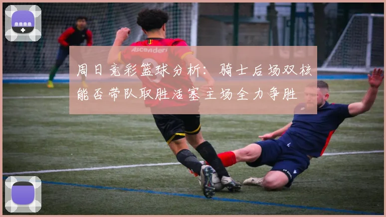 周日竞彩篮球分析：骑士后场双核能否带队取胜活塞主场全力争胜