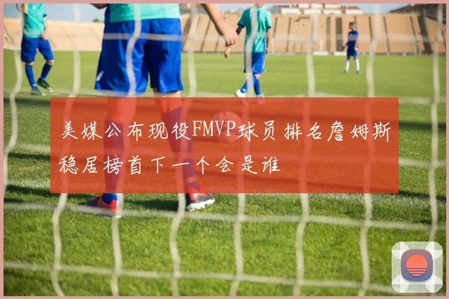 美媒公布现役FMVP球员排名詹姆斯稳居榜首下一个会是谁