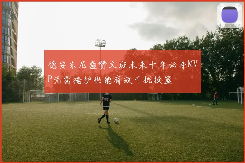 德安东尼盛赞文班未来十年必夺MVP无需掩护也能有效干扰投篮