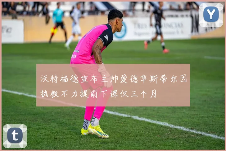 沃特福德宣布主帅爱德华斯蒂尔因执教不力提前下课仅三个月