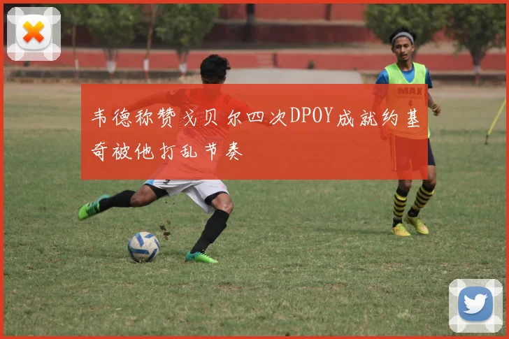 韦德称赞戈贝尔四次DPOY成就约基奇被他打乱节奏