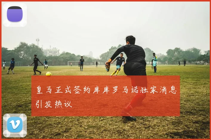 皇马正式签约库库罗马诺独家消息引发热议