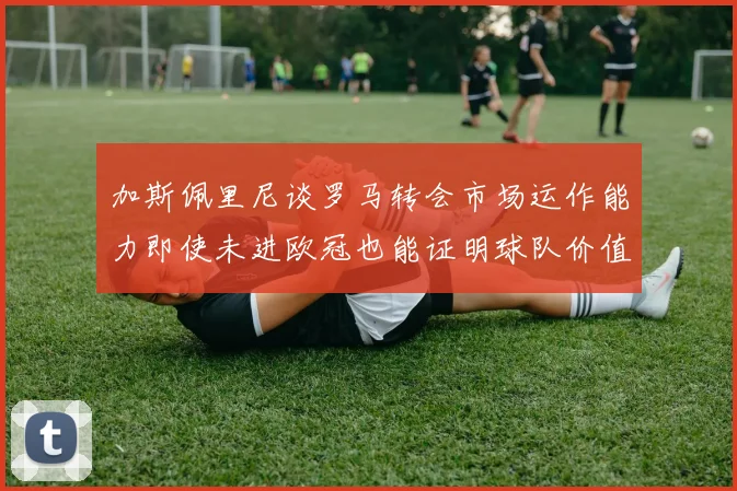 加斯佩里尼谈罗马转会市场运作能力即使未进欧冠也能证明球队价值