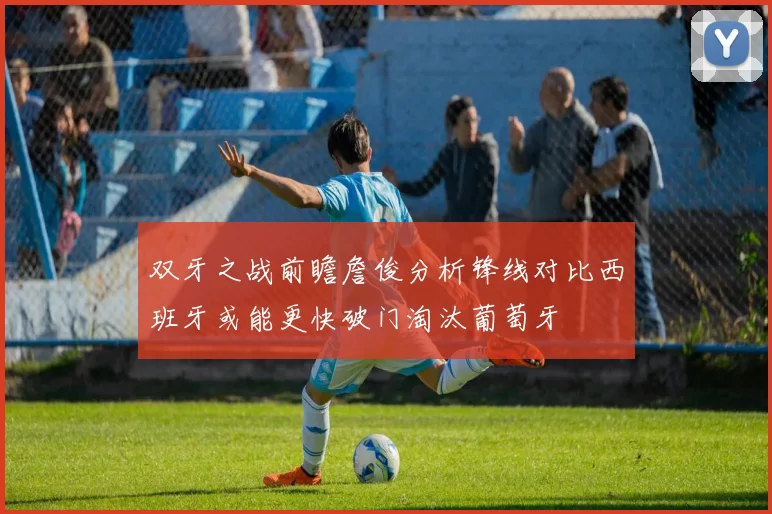 双牙之战前瞻詹俊分析锋线对比西班牙或能更快破门淘汰葡萄牙