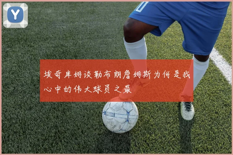 埃奇库姆谈勒布朗詹姆斯为何是我心中的伟大球员之最