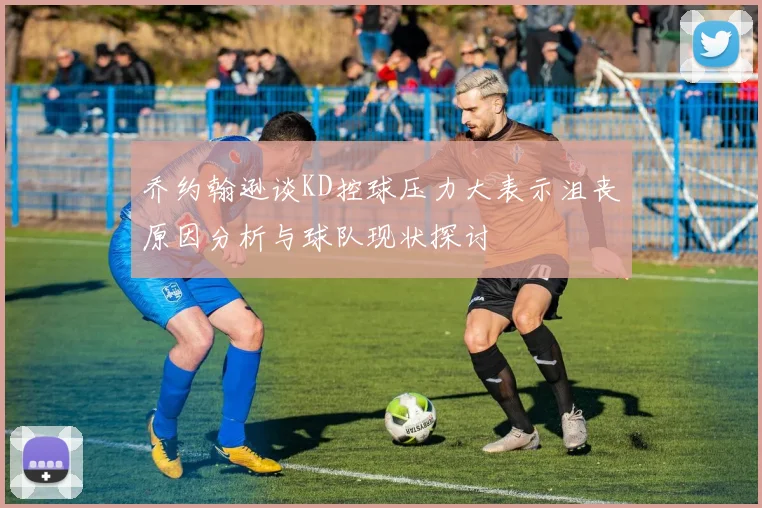 乔约翰逊谈KD控球压力大表示沮丧原因分析与球队现状探讨