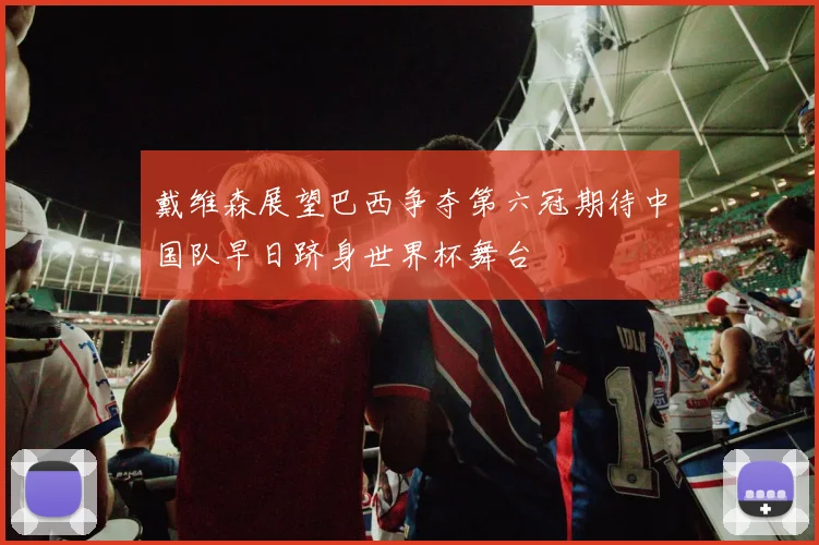 戴维森展望巴西争夺第六冠期待中国队早日跻身世界杯舞台