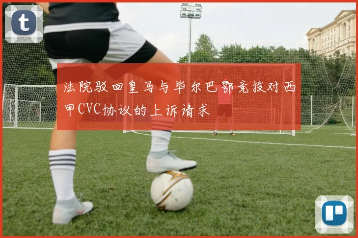 法院驳回皇马与毕尔巴鄂竞技对西甲CVC协议的上诉请求