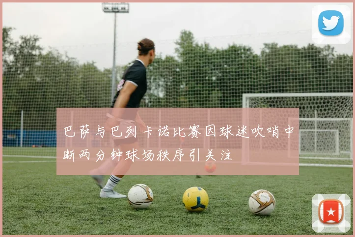 巴萨与巴列卡诺比赛因球迷吹哨中断两分钟球场秩序引关注