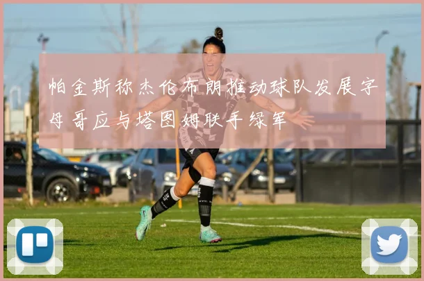 帕金斯称杰伦布朗推动球队发展字母哥应与塔图姆联手绿军