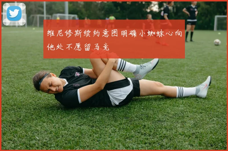 维尼修斯续约意图明确小蜘蛛心向他处不愿留马竞