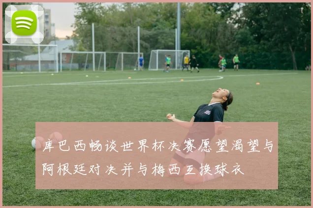 库巴西畅谈世界杯决赛愿望渴望与阿根廷对决并与梅西互换球衣