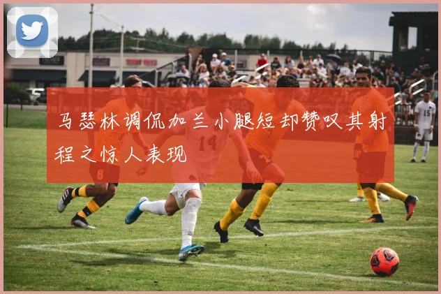 马瑟林调侃加兰小腿短却赞叹其射程之惊人表现