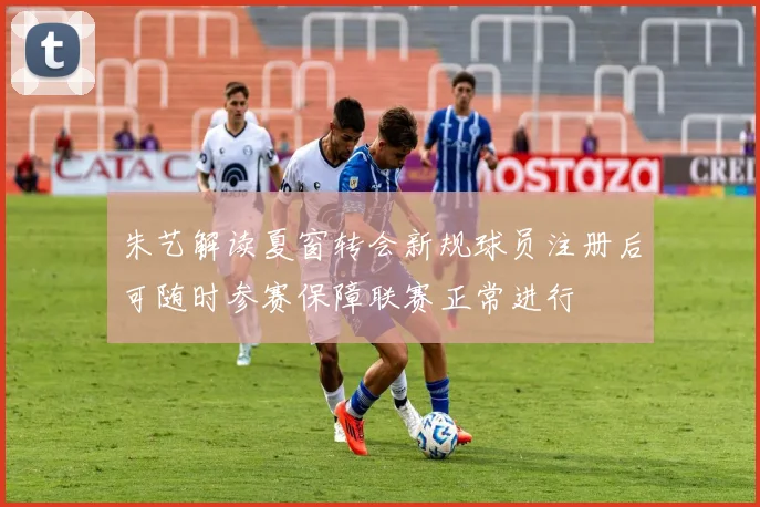朱艺解读夏窗转会新规球员注册后可随时参赛保障联赛正常进行